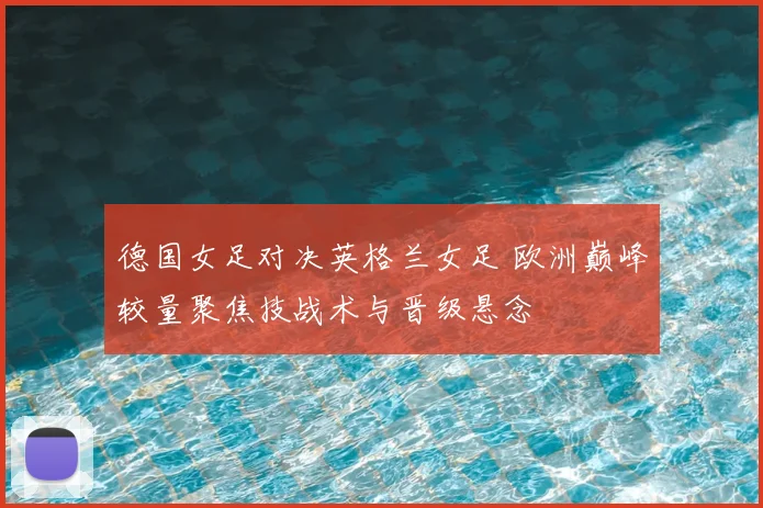 德国女足对决英格兰女足 欧洲巅峰较量聚焦技战术与晋级悬念