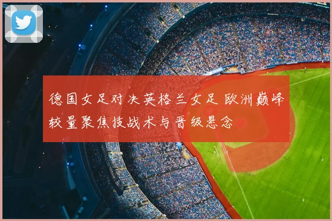 德国女足对决英格兰女足 欧洲巅峰较量聚焦技战术与晋级悬念