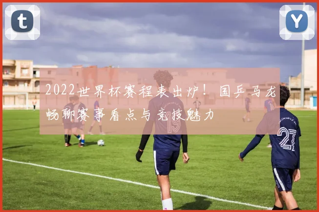 2022世界杯赛程表出炉！国乒马龙畅聊赛事看点与竞技魅力