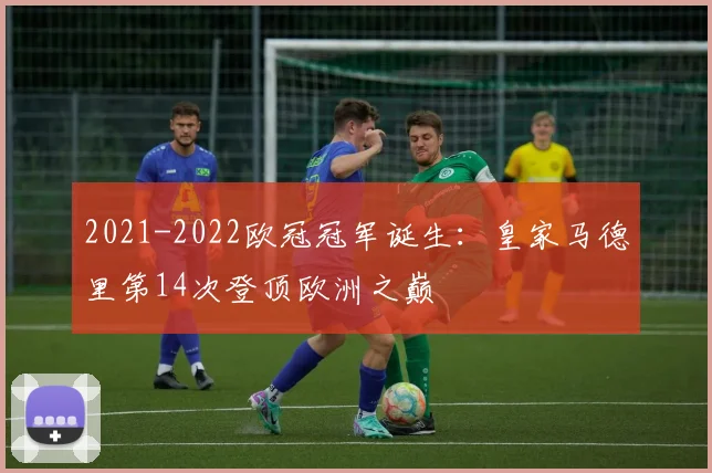 2021-2022欧冠冠军诞生：皇家马德里第14次登顶欧洲之巅