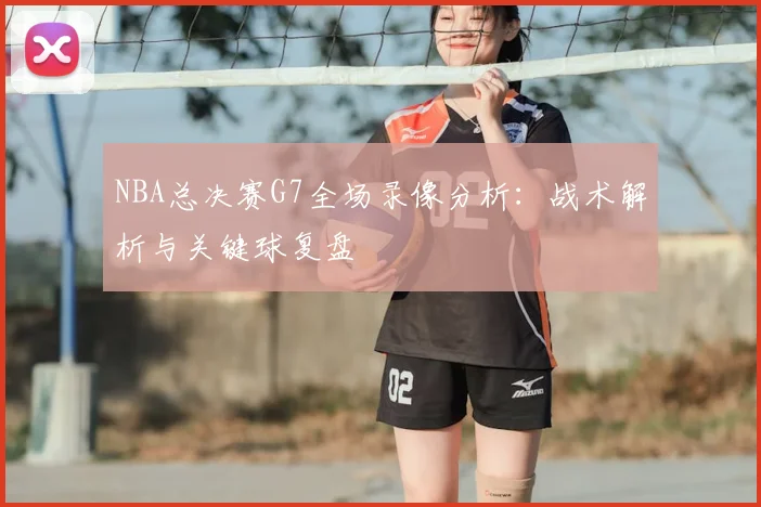 NBA总决赛G7全场录像分析：战术解析与关键球复盘