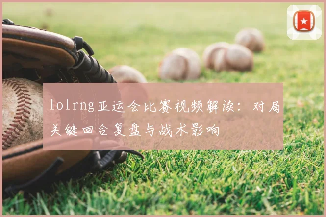 lolrng亚运会比赛视频解读：对局关键回合复盘与战术影响