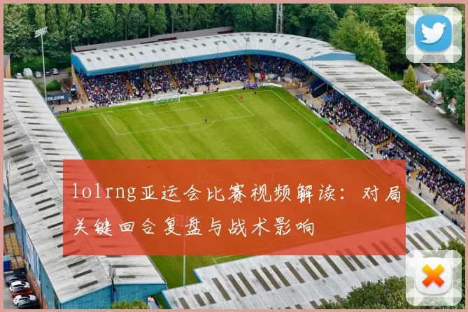 lolrng亚运会比赛视频解读：对局关键回合复盘与战术影响