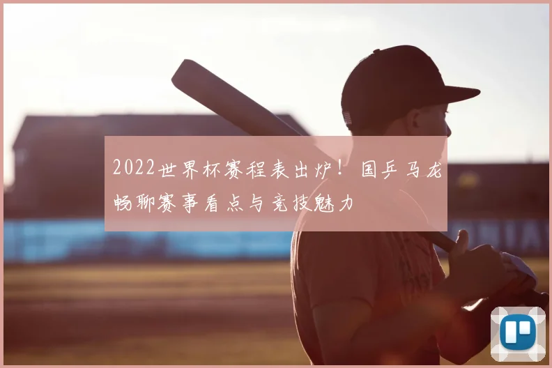 2022世界杯赛程表出炉！国乒马龙畅聊赛事看点与竞技魅力