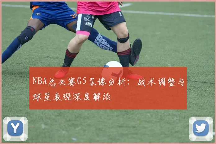 NBA总决赛G5录像分析：战术调整与球星表现深度解读