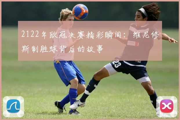 2122年欧冠决赛精彩瞬间：维尼修斯制胜球背后的故事